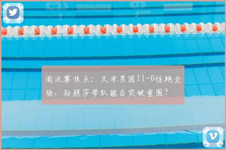 淘汰赛焦点：天津男团11-0惊艳全场，孙颖莎带队能否突破重围？