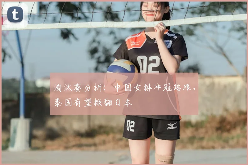淘汰赛分析:中国女排冲冠路艰,泰国有望掀翻日本
