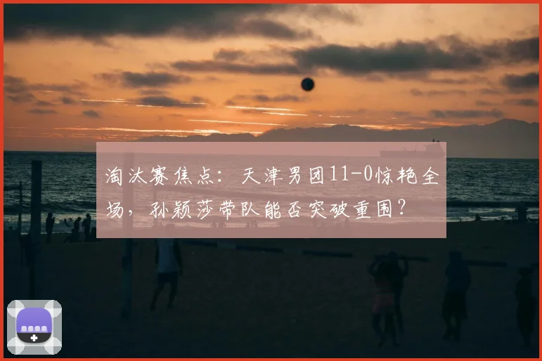 淘汰赛焦点:天津男团11-0惊艳全场,孙颖莎带队能否突破重围?